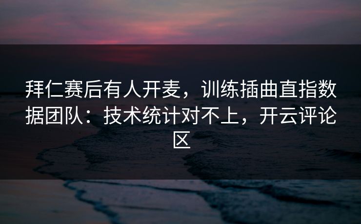 拜仁赛后有人开麦，训练插曲直指数据团队：技术统计对不上，开云评论区