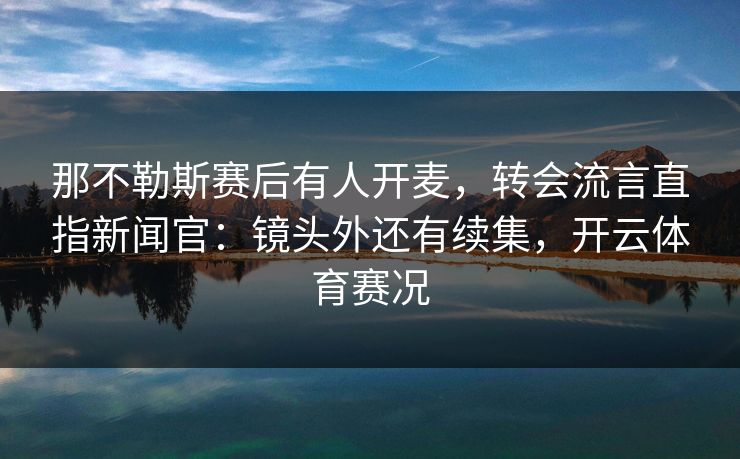 那不勒斯赛后有人开麦，转会流言直指新闻官：镜头外还有续集，开云体育赛况