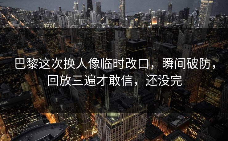 巴黎这次换人像临时改口，瞬间破防，回放三遍才敢信，还没完
