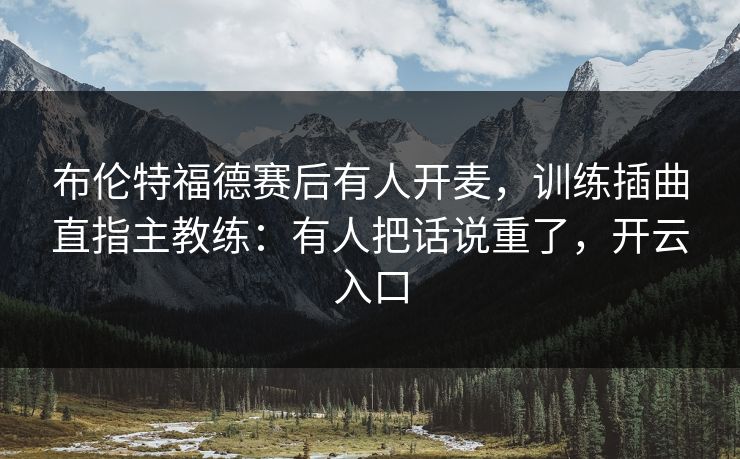 布伦特福德赛后有人开麦，训练插曲直指主教练：有人把话说重了，开云入口