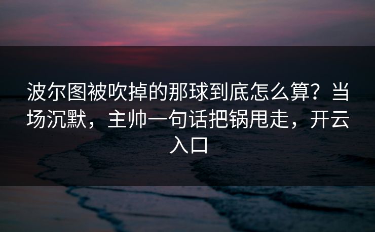 波尔图被吹掉的那球到底怎么算？当场沉默，主帅一句话把锅甩走，开云入口