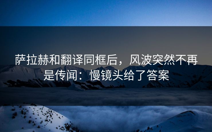 萨拉赫和翻译同框后，风波突然不再是传闻：慢镜头给了答案