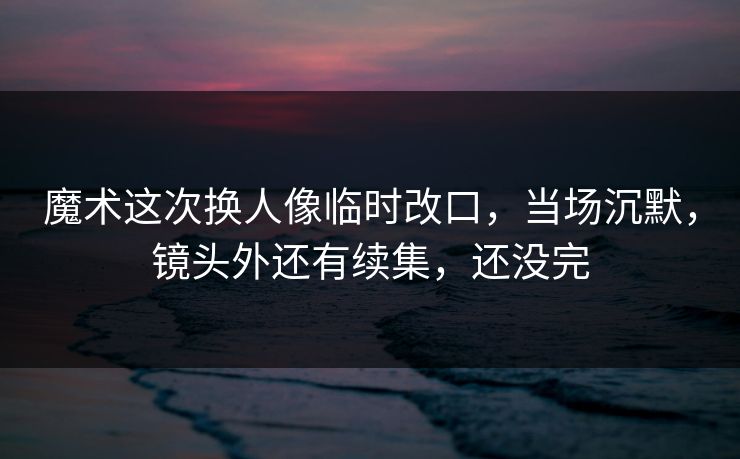 魔术这次换人像临时改口，当场沉默，镜头外还有续集，还没完