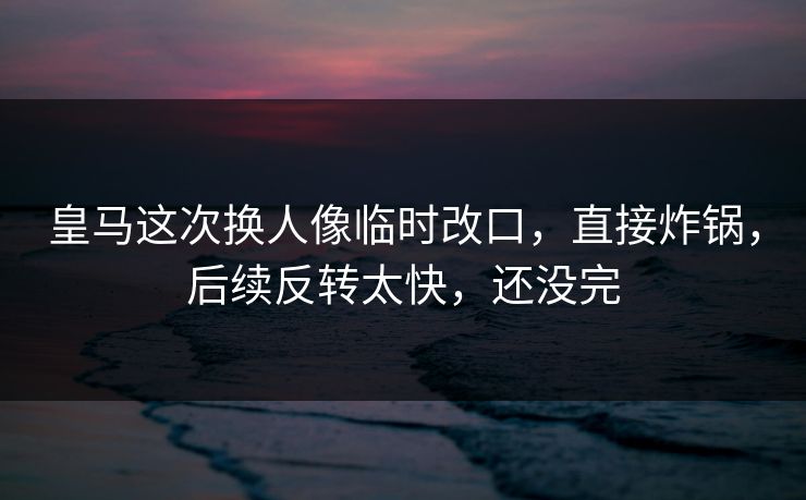 皇马这次换人像临时改口，直接炸锅，后续反转太快，还没完