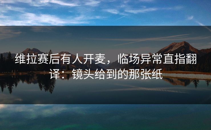 维拉赛后有人开麦，临场异常直指翻译：镜头给到的那张纸