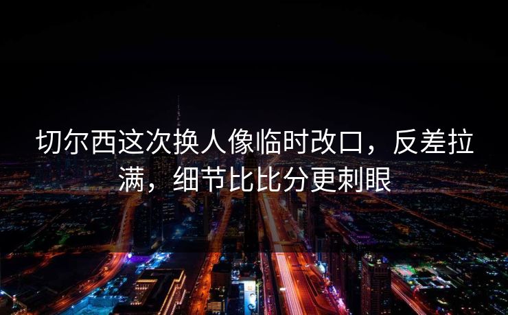 切尔西这次换人像临时改口，反差拉满，细节比比分更刺眼
