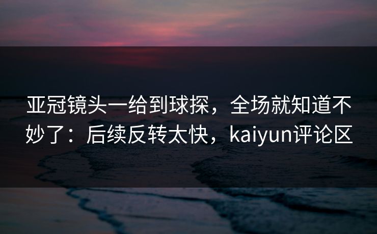 亚冠镜头一给到球探，全场就知道不妙了：后续反转太快，kaiyun评论区