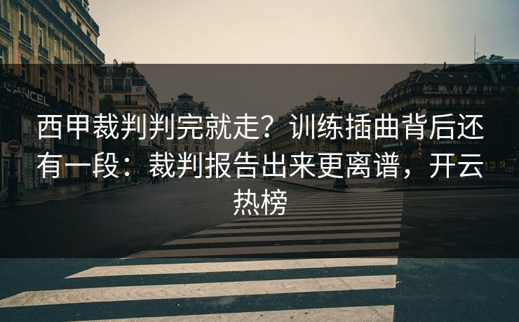 西甲裁判判完就走？训练插曲背后还有一段：裁判报告出来更离谱，开云热榜