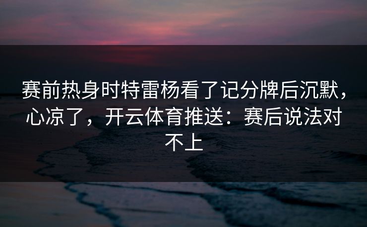 赛前热身时特雷杨看了记分牌后沉默，心凉了，开云体育推送：赛后说法对不上