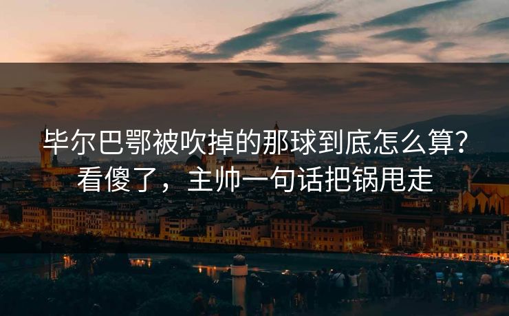 毕尔巴鄂被吹掉的那球到底怎么算？看傻了，主帅一句话把锅甩走