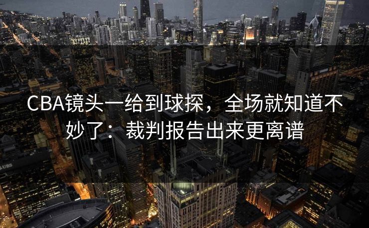 CBA镜头一给到球探，全场就知道不妙了：裁判报告出来更离谱