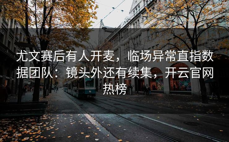 尤文赛后有人开麦，临场异常直指数据团队：镜头外还有续集，开云官网热榜