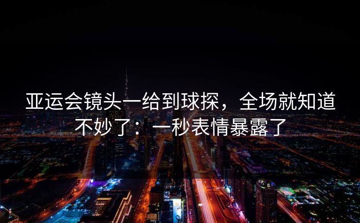 亚运会镜头一给到球探，全场就知道不妙了：一秒表情暴露了
