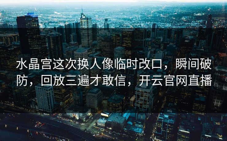 水晶宫这次换人像临时改口，瞬间破防，回放三遍才敢信，开云官网直播