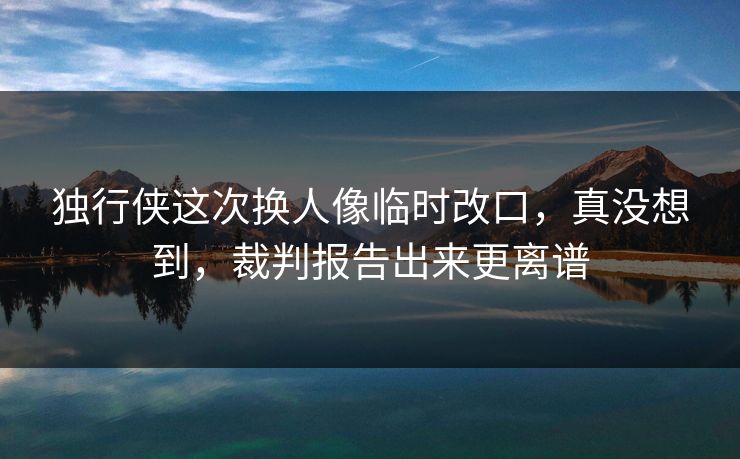 独行侠这次换人像临时改口，真没想到，裁判报告出来更离谱