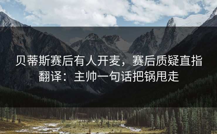 贝蒂斯赛后有人开麦，赛后质疑直指翻译：主帅一句话把锅甩走