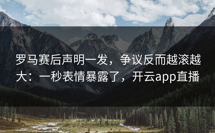 罗马赛后声明一发，争议反而越滚越大：一秒表情暴露了，开云app直播