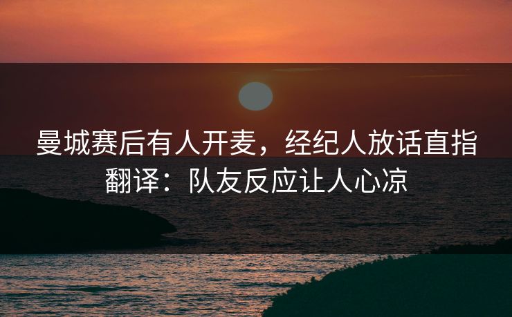 曼城赛后有人开麦，经纪人放话直指翻译：队友反应让人心凉
