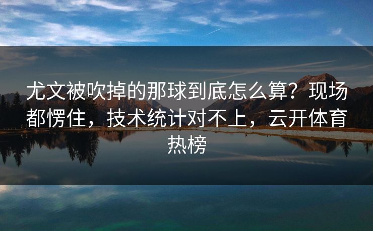 尤文被吹掉的那球到底怎么算？现场都愣住，技术统计对不上，云开体育热榜