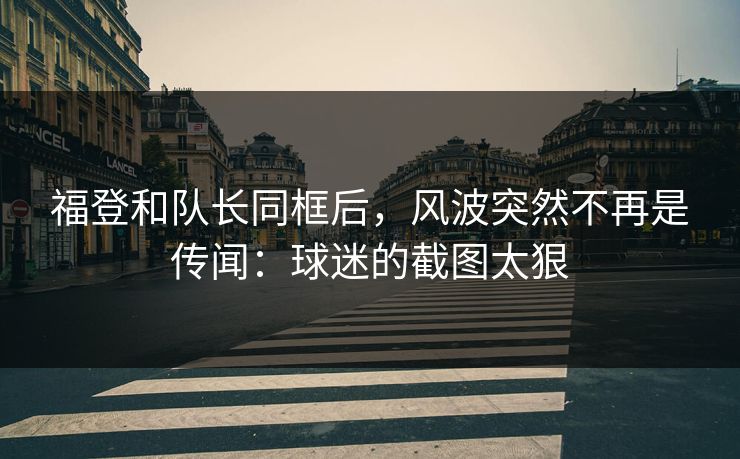 福登和队长同框后,风波突然不再是传闻:球迷的截图太狠 福登和队长同框后,风波突然不再是传闻:球迷的截图太狠