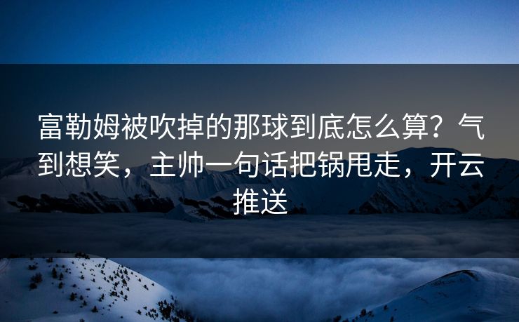 富勒姆被吹掉的那球到底怎么算?气到想笑,主帅一句话把锅甩走,开云推送