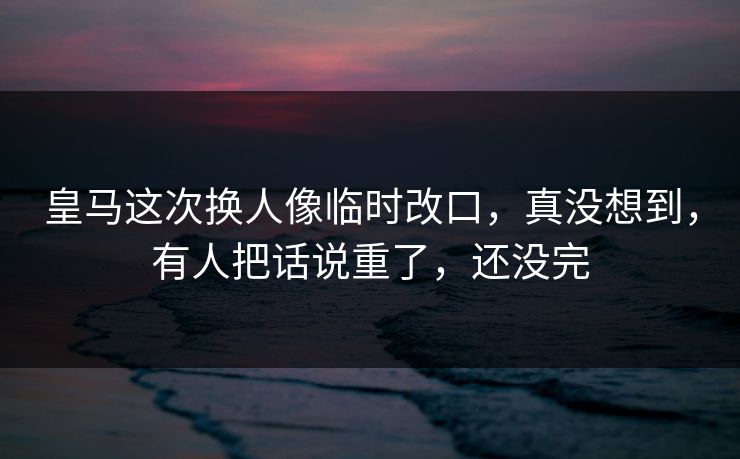 皇马这次换人像临时改口，真没想到，有人把话说重了，还没完