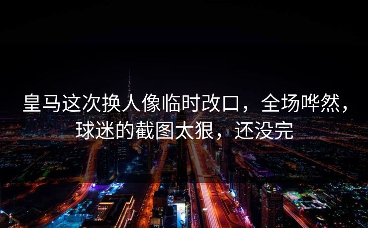 皇马这次换人像临时改口，全场哗然，球迷的截图太狠，还没完