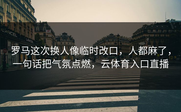 罗马这次换人像临时改口，人都麻了，一句话把气氛点燃，云体育入口直播