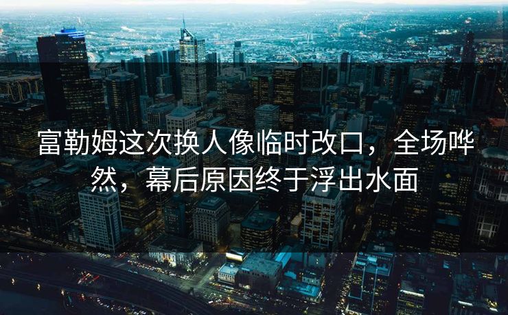 富勒姆这次换人像临时改口，全场哗然，幕后原因终于浮出水面