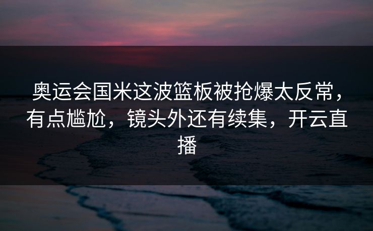 奥运会国米这波篮板被抢爆太反常，有点尴尬，镜头外还有续集，开云直播