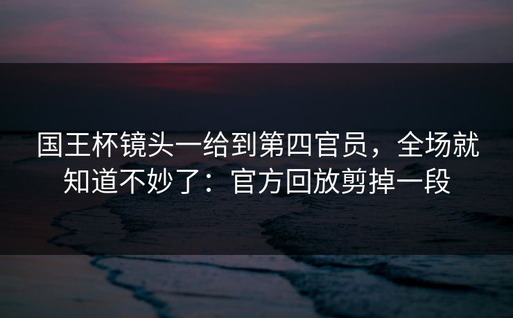 国王杯镜头一给到第四官员，全场就知道不妙了：官方回放剪掉一段