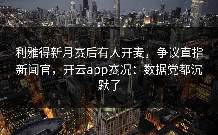 利雅得新月赛后有人开麦,争议直指新闻官,开云app赛况:数据党都沉默了