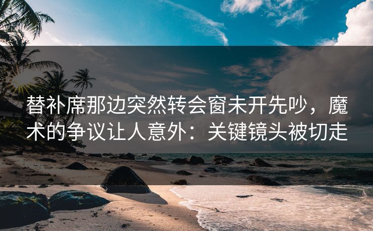 替补席那边突然转会窗未开先吵,魔术的争议让人意外:关键镜头被切走