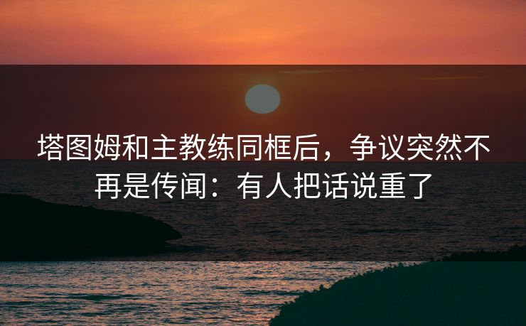 塔图姆和主教练同框后,争议突然不再是传闻:有人把话说重了