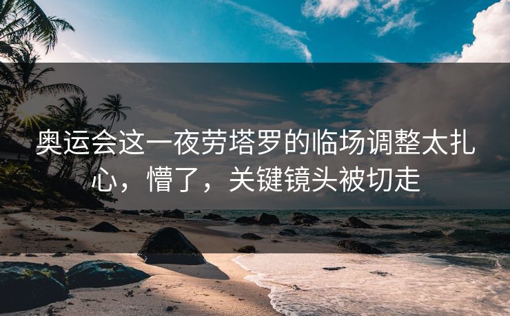 奥运会这一夜劳塔罗的临场调整太扎心,懵了,关键镜头被切走