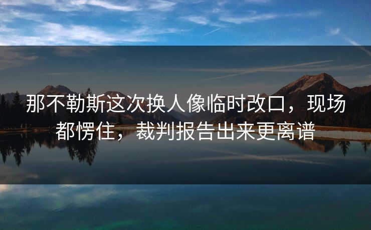 那不勒斯这次换人像临时改口,现场都愣住,裁判报告出来更离谱 那不勒斯这次换人像临时改口,现场都愣住,裁判报告出来更离谱