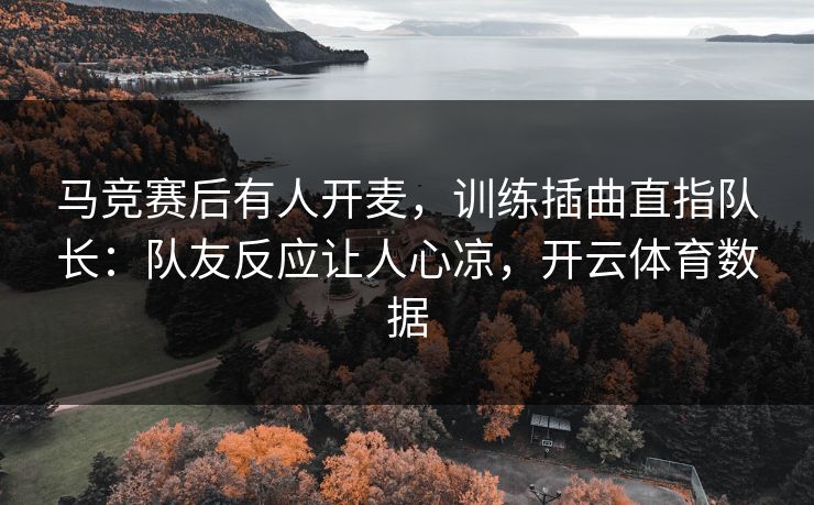 马竞赛后有人开麦，训练插曲直指队长：队友反应让人心凉，开云体育数据
