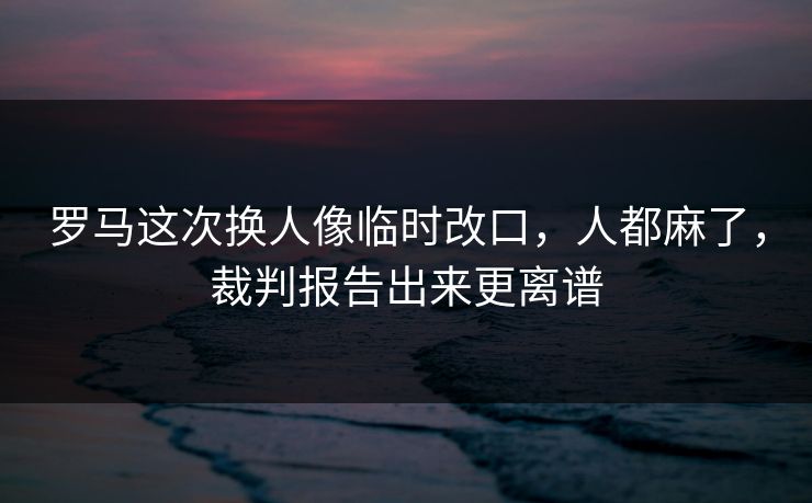 罗马这次换人像临时改口，人都麻了，裁判报告出来更离谱