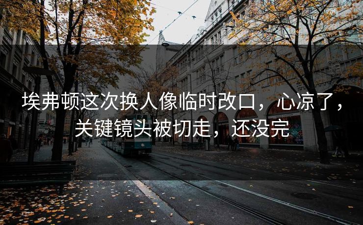 埃弗顿这次换人像临时改口，心凉了，关键镜头被切走，还没完