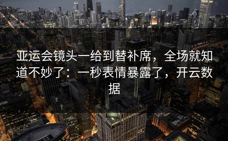 亚运会镜头一给到替补席，全场就知道不妙了：一秒表情暴露了，开云数据