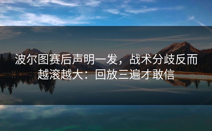 波尔图赛后声明一发，战术分歧反而越滚越大：回放三遍才敢信