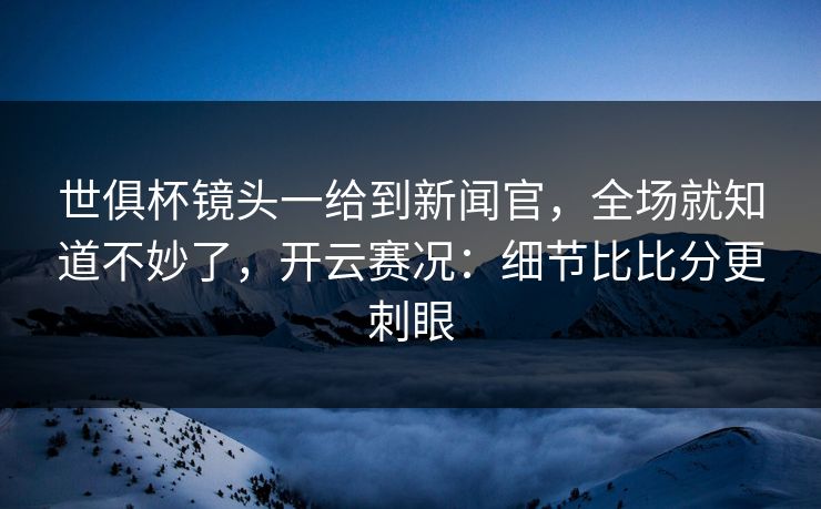 世俱杯镜头一给到新闻官，全场就知道不妙了，开云赛况：细节比比分更刺眼